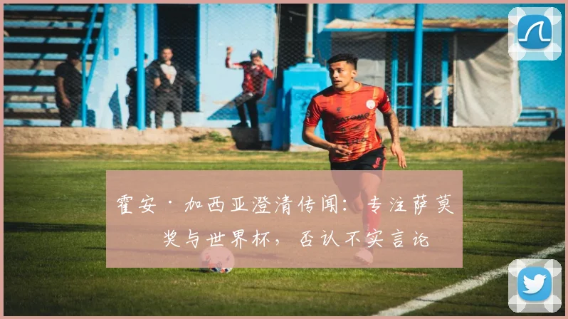 霍安·加西亚澄清传闻:专注萨莫拉奖与世界杯,否认不实言论