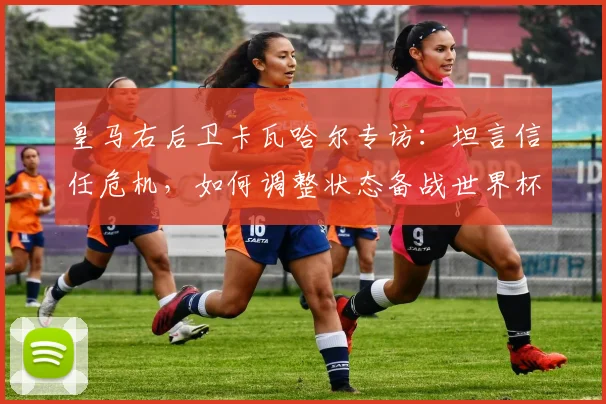 皇马右后卫卡瓦哈尔专访:坦言信任危机,如何调整状态备战世界杯?