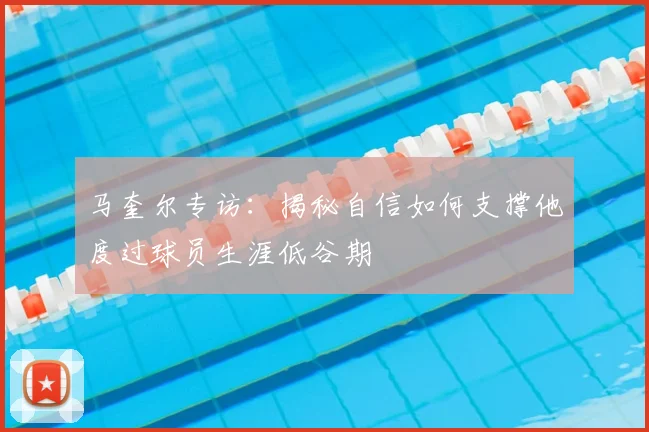 马奎尔专访:揭秘自信如何支撑他度过球员生涯低谷期