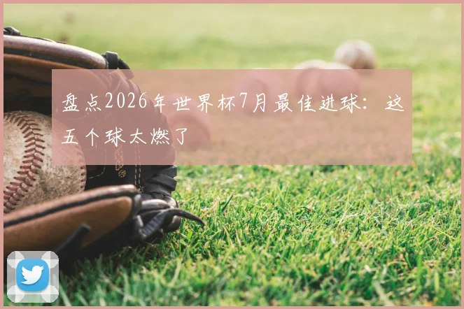 盘点2026年世界杯7月最佳进球：这五个球太燃了