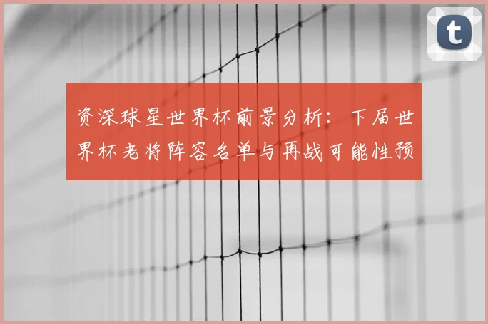 资深球星世界杯前景分析:下届世界杯老将阵容名单与再战可能性预测