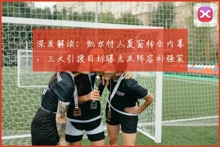 深度解读:凯尔特人夏窗转会内幕,三大引援目标曝光及阵容补强策略