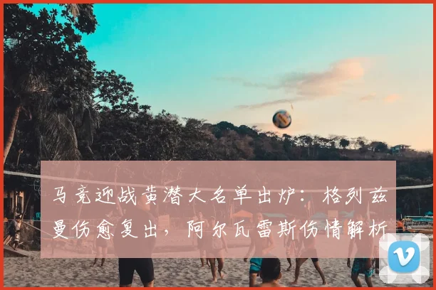 马竞迎战黄潜大名单出炉:格列兹曼伤愈复出,阿尔瓦雷斯伤情解析与阵容影响
