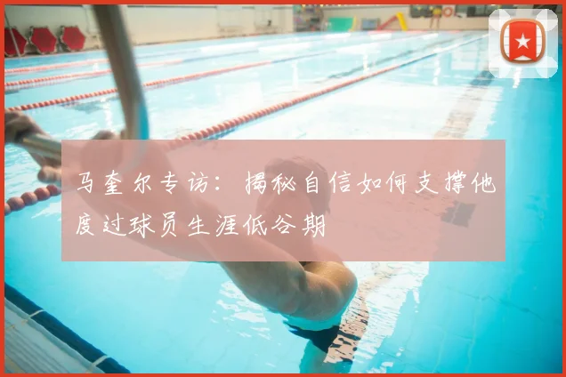 马奎尔专访：揭秘自信如何支撑他度过球员生涯低谷期