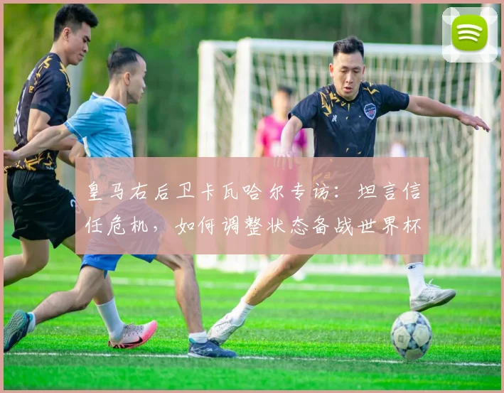 皇马右后卫卡瓦哈尔专访：坦言信任危机，如何调整状态备战世界杯？